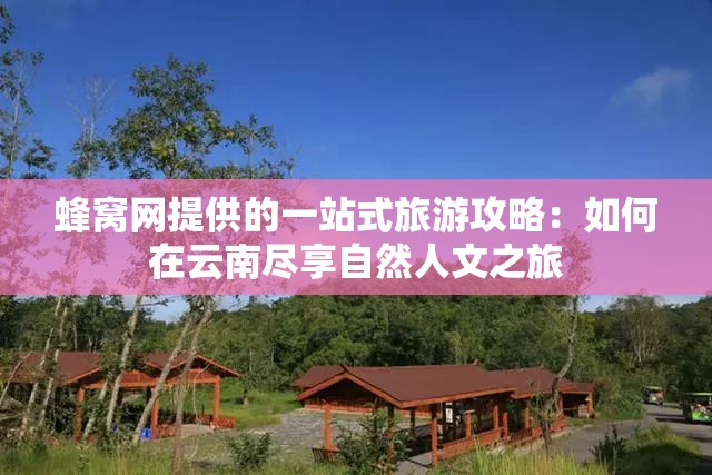 蜂窝网提供的一站式旅游攻略：如何在云南尽享自然人文之旅