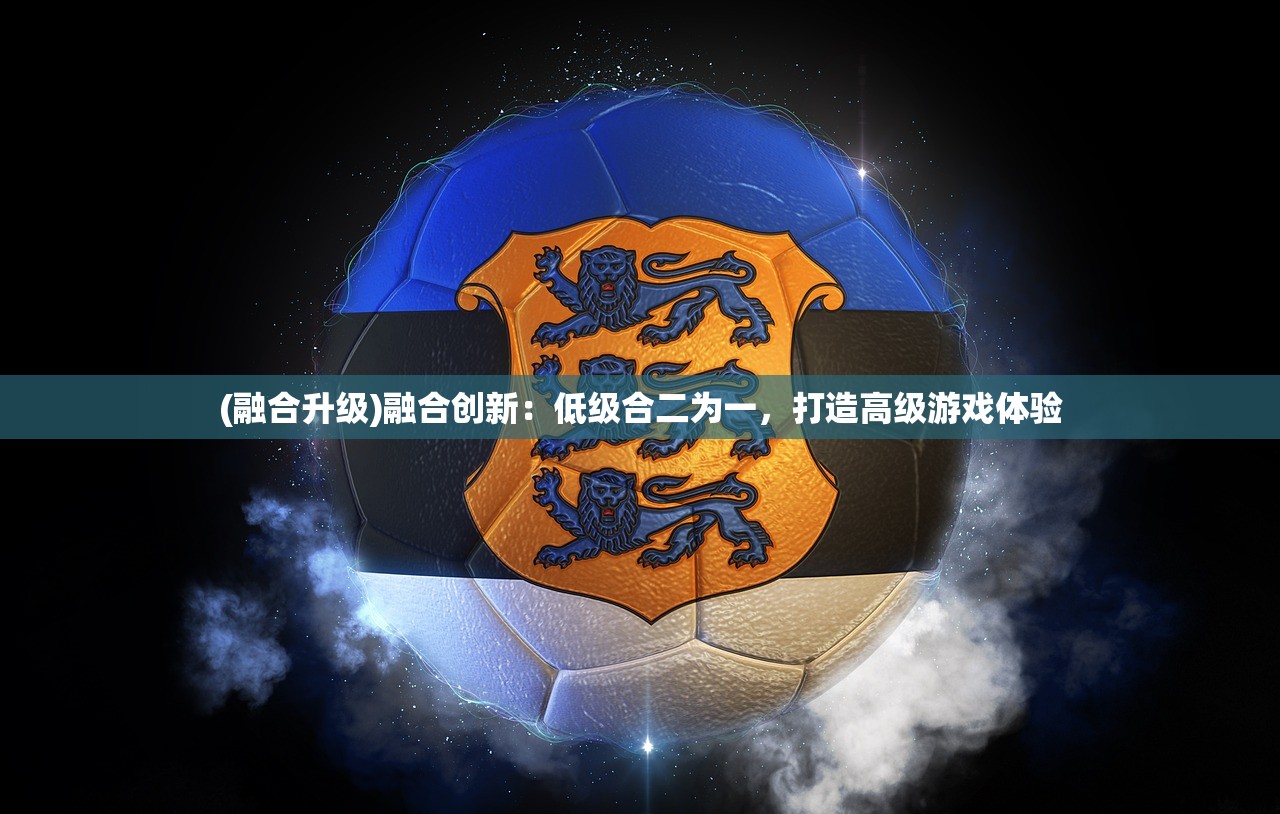 (融合升级)融合创新：低级合二为一，打造高级游戏体验