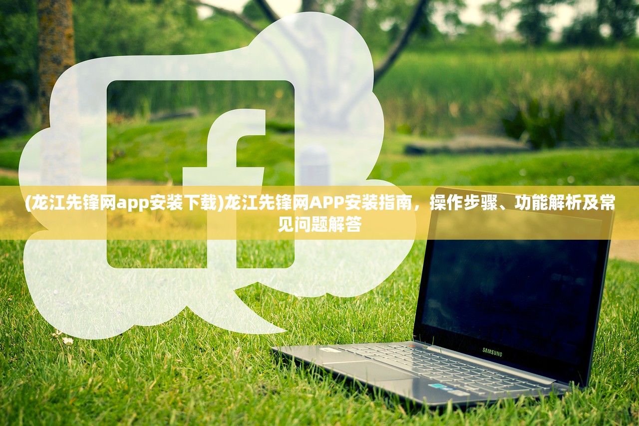 (龙江先锋网app安装下载)龙江先锋网APP安装指南，操作步骤、功能解析及常见问题解答