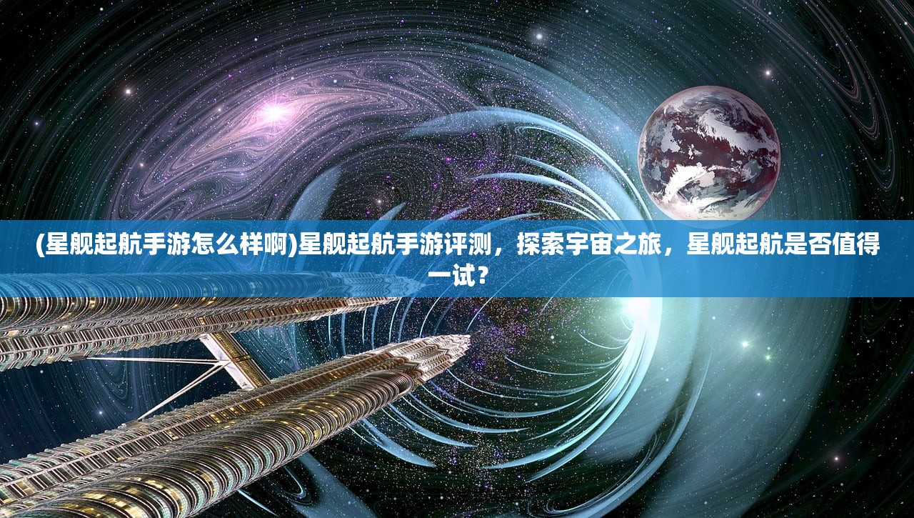 (星舰起航手游怎么样啊)星舰起航手游评测，探索宇宙之旅，星舰起航是否值得一试？