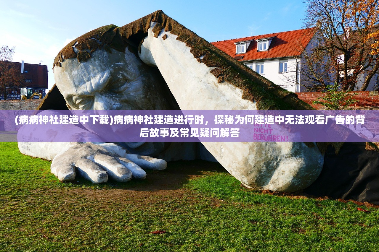 (病病神社建造中下载)病病神社建造进行时，探秘为何建造中无法观看广告的背后故事及常见疑问解答