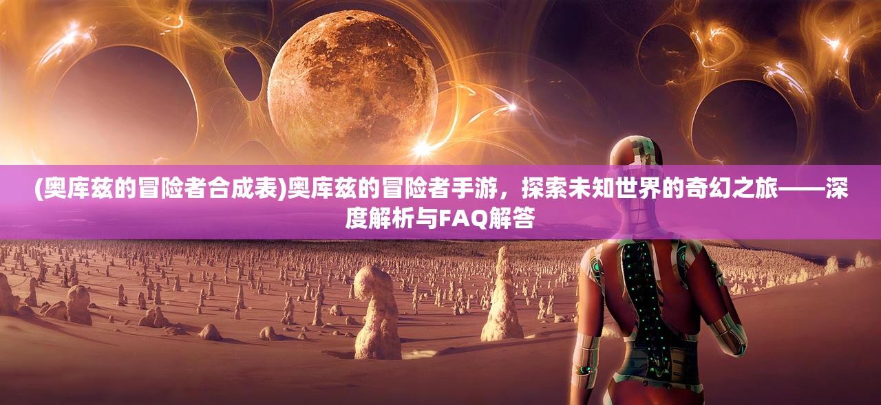 (奥库兹的冒险者合成表)奥库兹的冒险者手游，探索未知世界的奇幻之旅——深度解析与FAQ解答