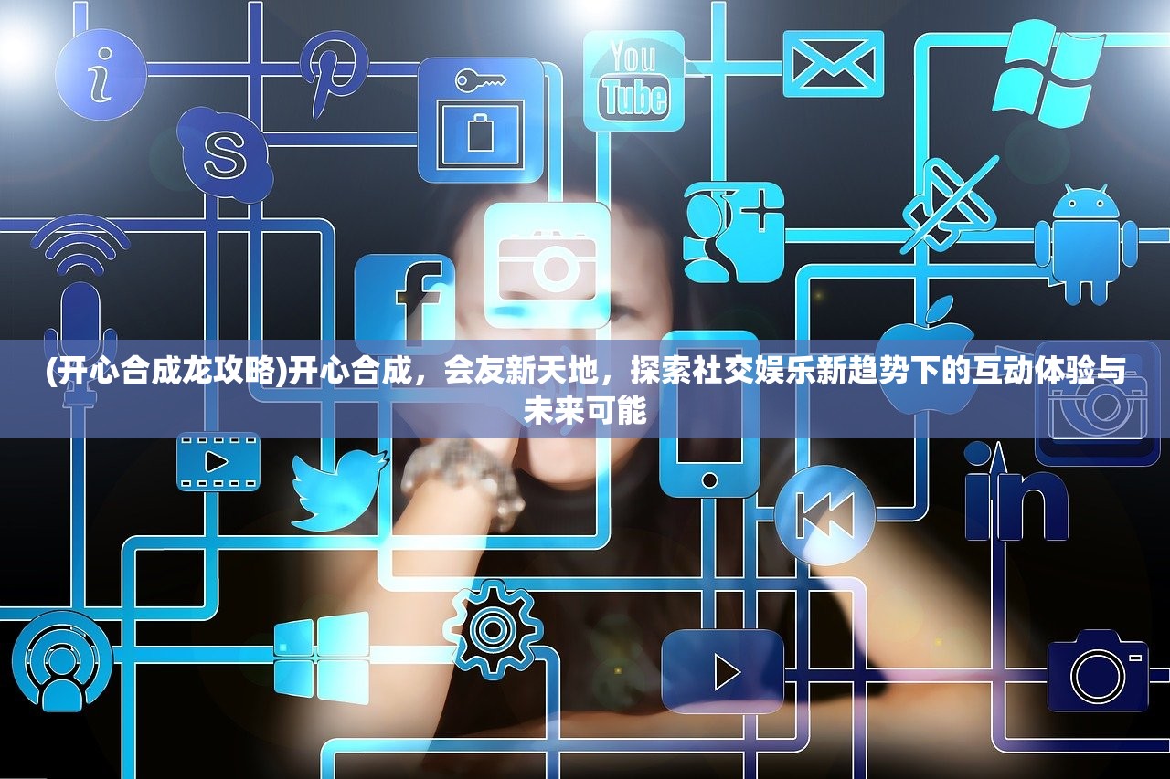 (开心合成龙攻略)开心合成，会友新天地，探索社交娱乐新趋势下的互动体验与未来可能