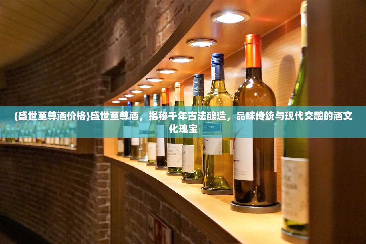 (盛世至尊酒价格)盛世至尊酒，揭秘千年古法酿造，品味传统与现代交融的酒文化瑰宝