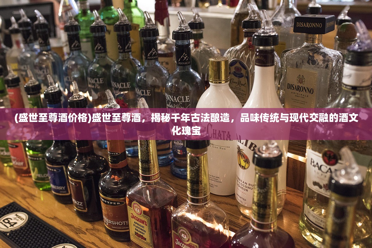 (盛世至尊酒价格)盛世至尊酒，揭秘千年古法酿造，品味传统与现代交融的酒文化瑰宝