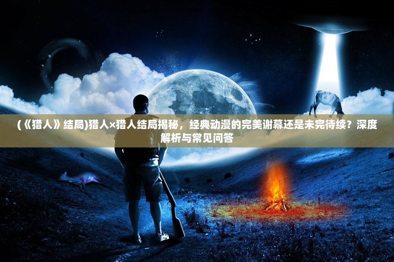 (《猎人》结局)猎人×猎人结局揭秘，经典动漫的完美谢幕还是未完待续？深度解析与常见问答