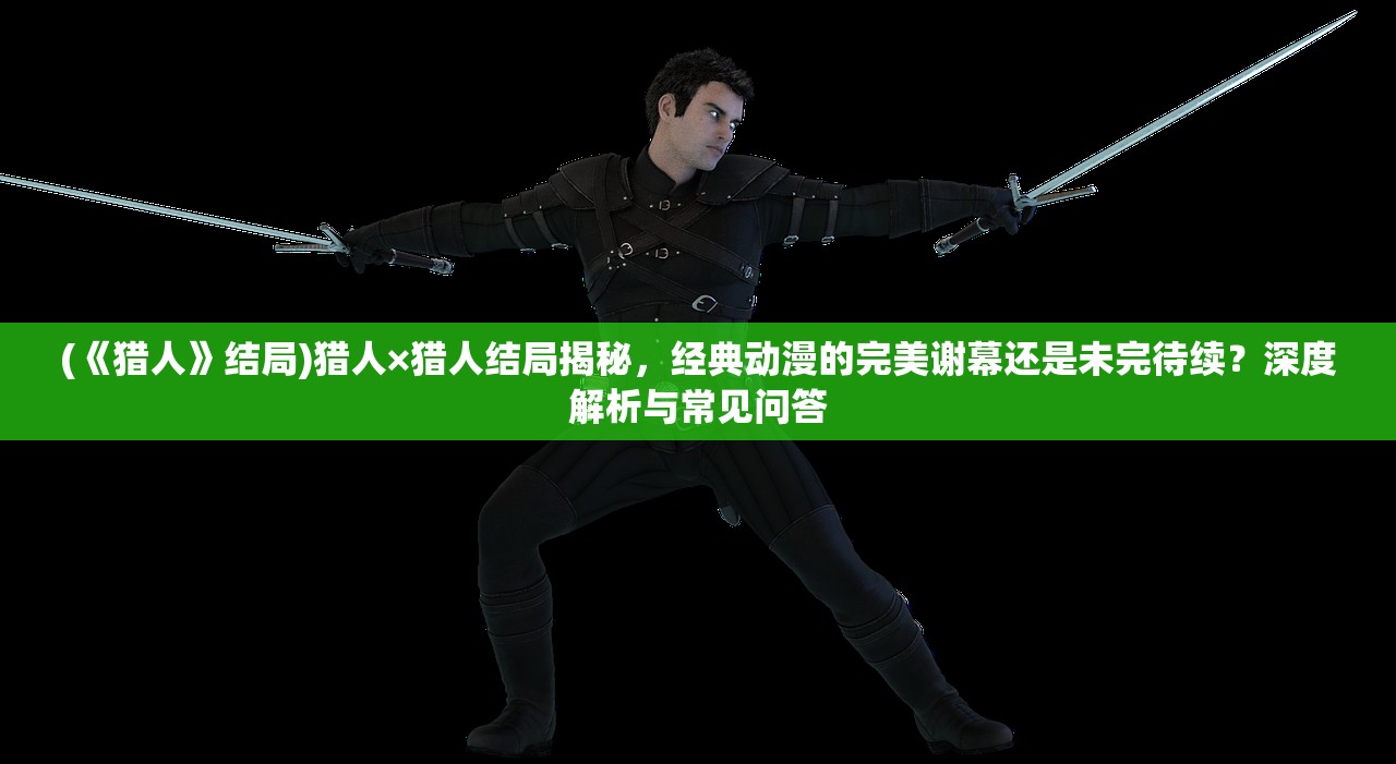 (《猎人》结局)猎人×猎人结局揭秘，经典动漫的完美谢幕还是未完待续？深度解析与常见问答