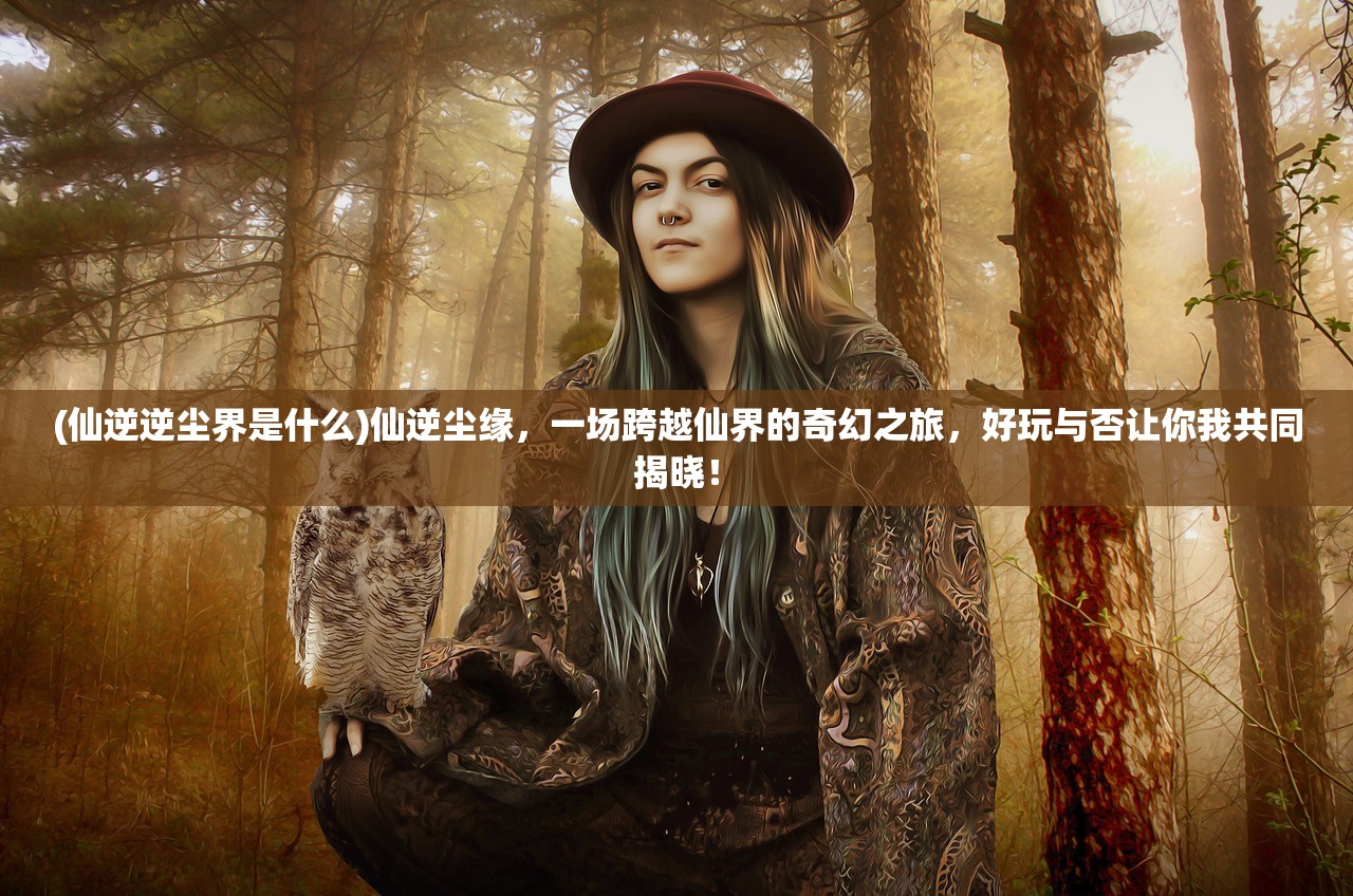 (仙逆逆尘界是什么)仙逆尘缘，一场跨越仙界的奇幻之旅，好玩与否让你我共同揭晓！