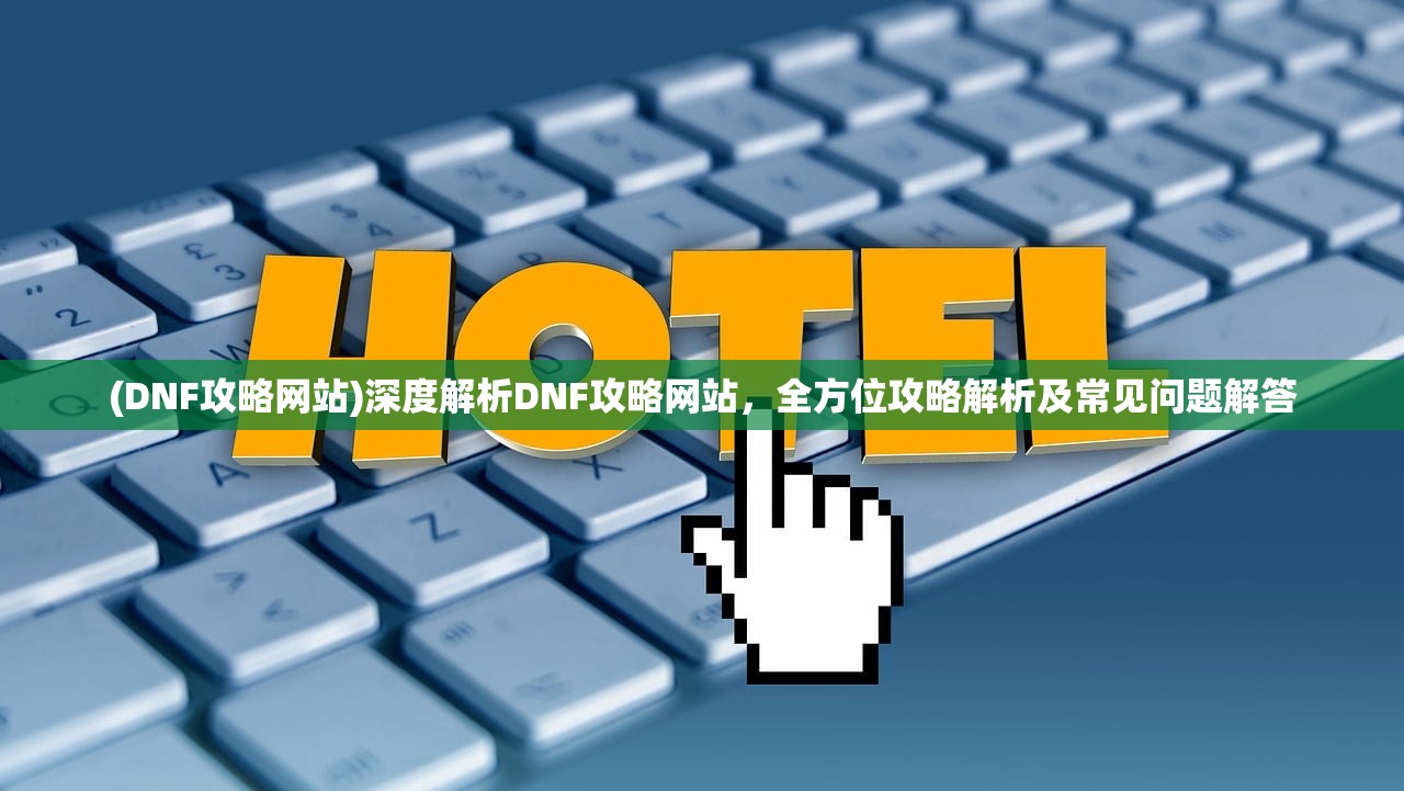(DNF攻略网站)深度解析DNF攻略网站，全方位攻略解析及常见问题解答