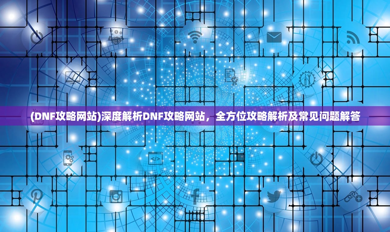 (DNF攻略网站)深度解析DNF攻略网站，全方位攻略解析及常见问题解答
