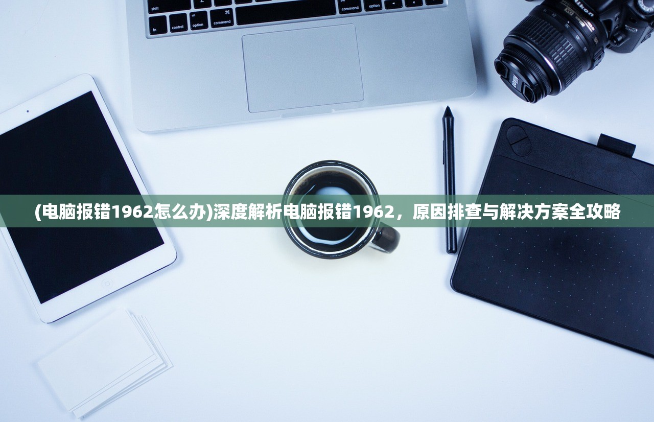 (电脑报错1962怎么办)深度解析电脑报错1962，原因排查与解决方案全攻略