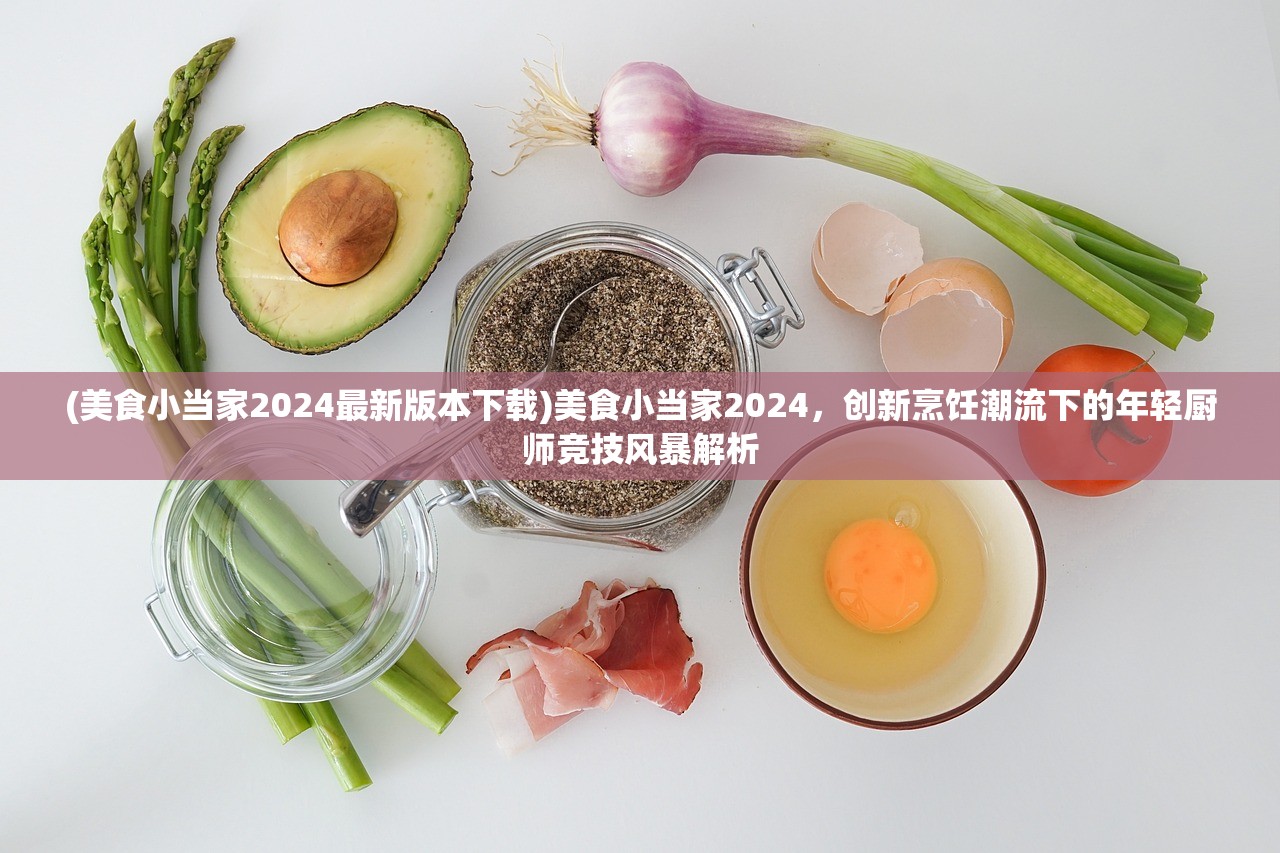 (美食小当家2024最新版本下载)美食小当家2024，创新烹饪潮流下的年轻厨师竞技风暴解析