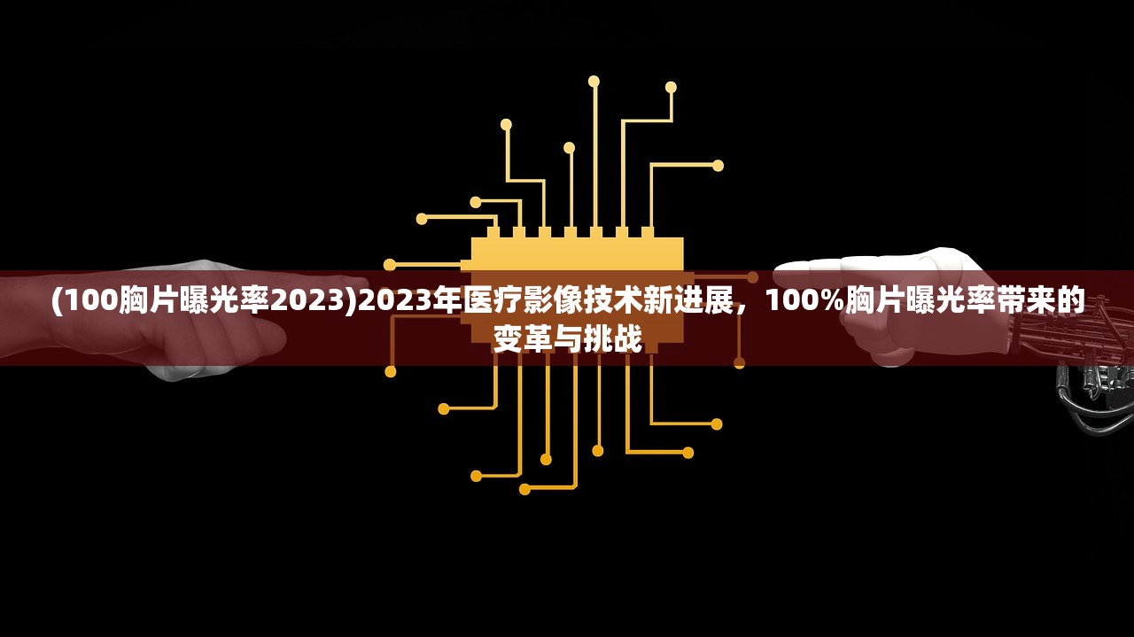 (100胸片曝光率2023)2023年医疗影像技术新进展，100%胸片曝光率带来的变革与挑战