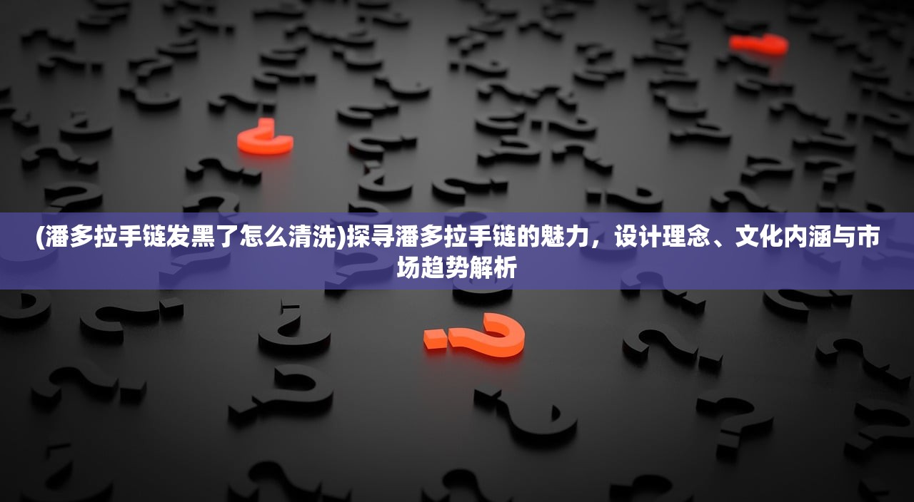 (潘多拉手链发黑了怎么清洗)探寻潘多拉手链的魅力，设计理念、文化内涵与市场趋势解析