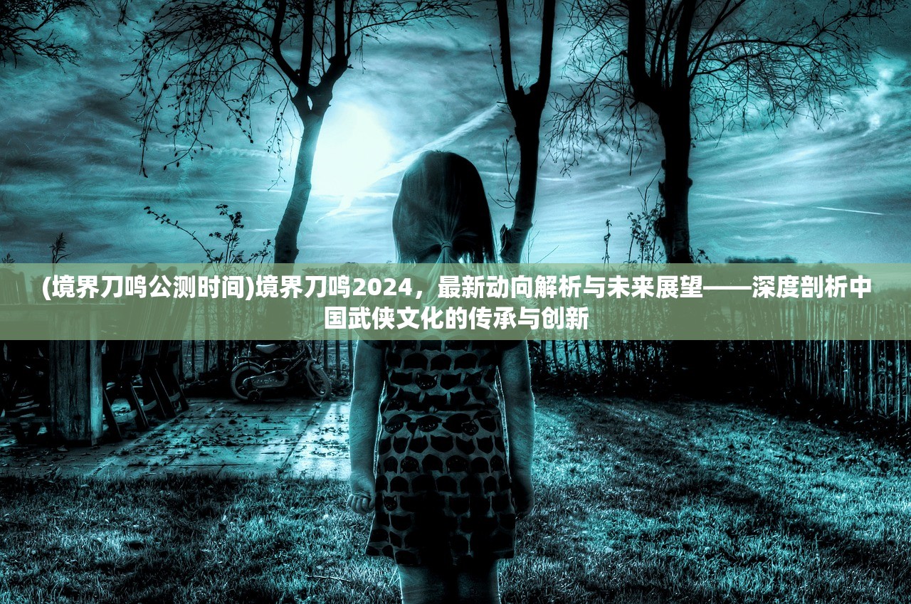 (境界刀鸣公测时间)境界刀鸣2024，最新动向解析与未来展望——深度剖析中国武侠文化的传承与创新