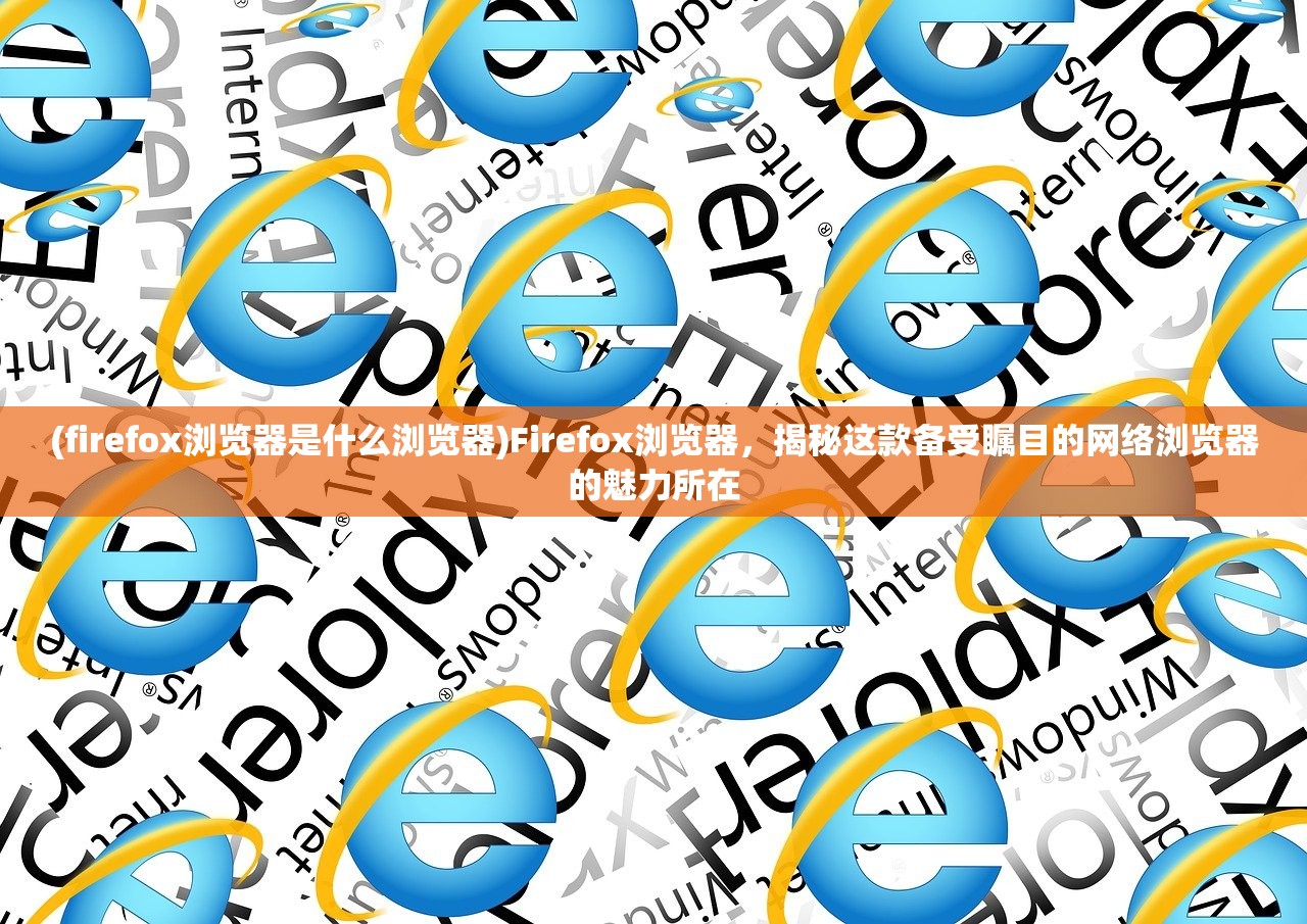 (firefox浏览器是什么浏览器)Firefox浏览器，揭秘这款备受瞩目的网络浏览器的魅力所在