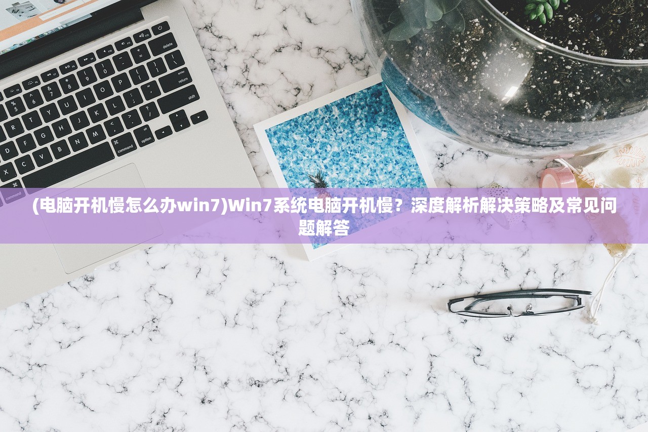 (电脑开机慢怎么办win7)Win7系统电脑开机慢？深度解析解决策略及常见问题解答