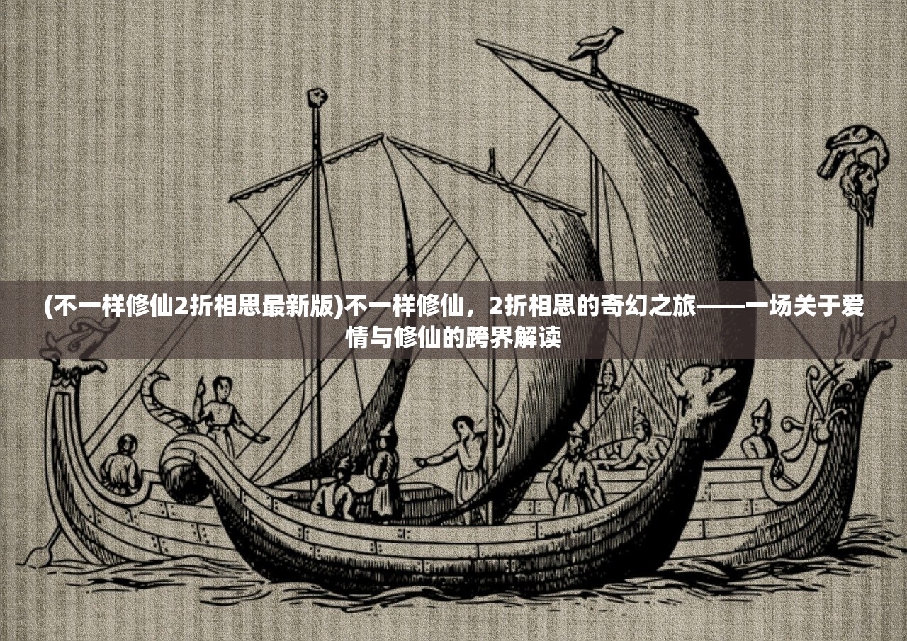 (不一样修仙2折相思最新版)不一样修仙，2折相思的奇幻之旅——一场关于爱情与修仙的跨界解读