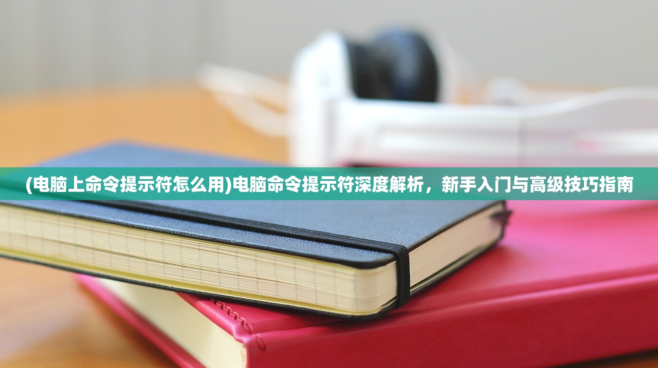 (电脑上命令提示符怎么用)电脑命令提示符深度解析，新手入门与高级技巧指南