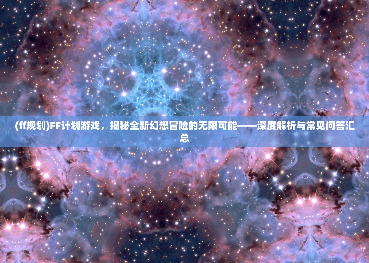 (ff规划)FF计划游戏，揭秘全新幻想冒险的无限可能——深度解析与常见问答汇总