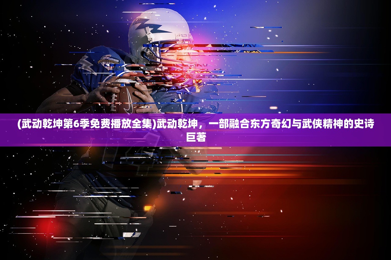 (武动乾坤第6季免费播放全集)武动乾坤，一部融合东方奇幻与武侠精神的史诗巨著