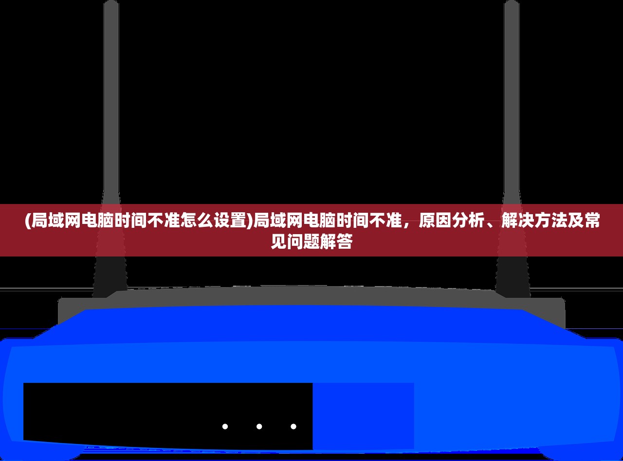 (局域网电脑时间不准怎么设置)局域网电脑时间不准，原因分析、解决方法及常见问题解答